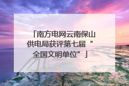南方电网云南保山供电局获评第七届“全国文明单位”